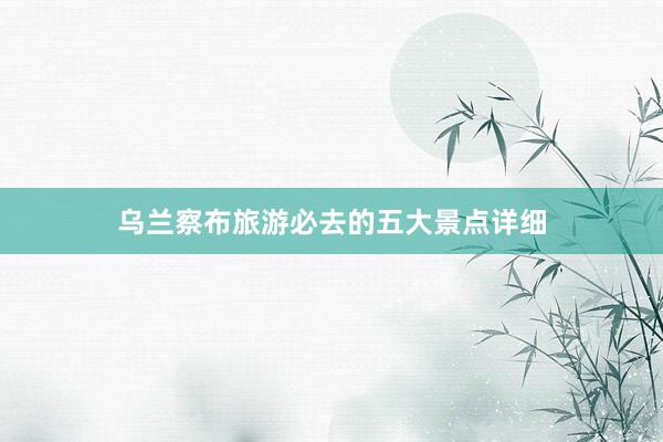 乌兰察布旅游必去的五大景点详细