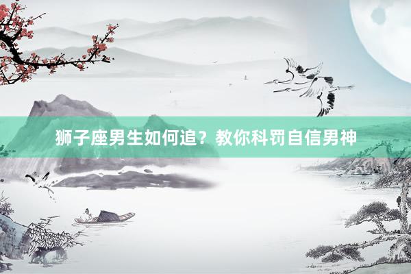 狮子座男生如何追？教你科罚自信男神